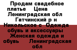 Продам свадебное платье! › Цена ­ 6 000 - Ленинградская обл., Гатчинский р-н, Никольское с. Одежда, обувь и аксессуары » Женская одежда и обувь   . Ленинградская обл.